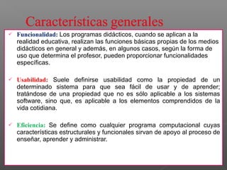  Funcionalidad: Los programas didácticos, cuando se aplican a la 
realidad educativa, realizan las funciones básicas propias de los medios 
didácticos en general y además, en algunos casos, según la forma de 
uso que determina el profesor, pueden proporcionar funcionalidades 
específicas. 
 Usabilidad: Suele definirse usabilidad como la propiedad de un 
determinado sistema para que sea fácil de usar y de aprender; 
tratándose de una propiedad que no es sólo aplicable a los sistemas 
software, sino que, es aplicable a los elementos comprendidos de la 
vida cotidiana. 
 Eficiencia: Se define como cualquier programa computacional cuyas 
características estructurales y funcionales sirvan de apoyo al proceso de 
enseñar, aprender y administrar. 
 
