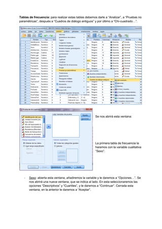 Tablas de frecuencia: para realizar estas tablas debemos darle a “Analizar”, a “Pruebas no
paramétricas”, después a “Cuadros de diálogo antiguos” y por último a “Chi-cuadrado…”.
Se nos abrirá esta ventana:
La primera tabla de frecuencia la
haremos con la variable cualitativa
“Sexo”.
- Sexo: abierta esta ventana, añadiremos la variable y le daremos a “Opciones…”. Se
nos abrirá una nueva ventana, que se indica al lado. En esta seleccionaremos las
opciones “Descriptivos” y “Cuartiles”, y le daremos a “Continuar”. Cerrada esta
ventana, en la anterior le daremos a “Aceptar”.
 