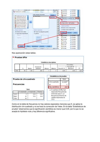 Nos aparecerán estas tablas:
Como en la tabla de frecuencia no hay valores esperados menores que 5, se aplica la
distribución chi-cuadrado y no se hace la corrección de Yates. En la tabla “Estadísticos de
prueba” observamos que la significación asintótica es menor que 0.05, por lo que no se
acepta la hipótesis nula y hay diferencia significativa.
 