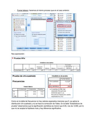 - Fumar tabaco: haremos el mismo proceso que en el caso anterior.
Nos aparecerán:
Como en la tabla de frecuencia no hay valores esperados menores que 5, se aplica la
distribución chi-cuadrado y no se hace la corrección de Yates. En la tabla “Estadísticos de
prueba” observamos que la significación asintótica es menor que 0.05, nos da: 0.000, por lo
que no se acepta la hipótesis nula y hay diferencia significativa.
 
