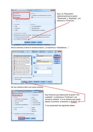 Aquí, en “Recuentos”,
seleccionaremos la opción
“Observado” y “Esperado”, y le
daremos a “Continuar”.
Ahora volvemos a tener la ventana anterior, y le daremos a “Estadísticos…”.
Se nos volverá a abrir una nueva ventana:
Aquí tenemos que seleccionar la opción “Chi-
cuadrado”. Le daremos a “Continuar” y se
cerrará la ventana. Y en la ventana que queda
abierta, la primera, le daremos a “Aceptar”.
Y nos aparecerán las siguientes tablas:
 