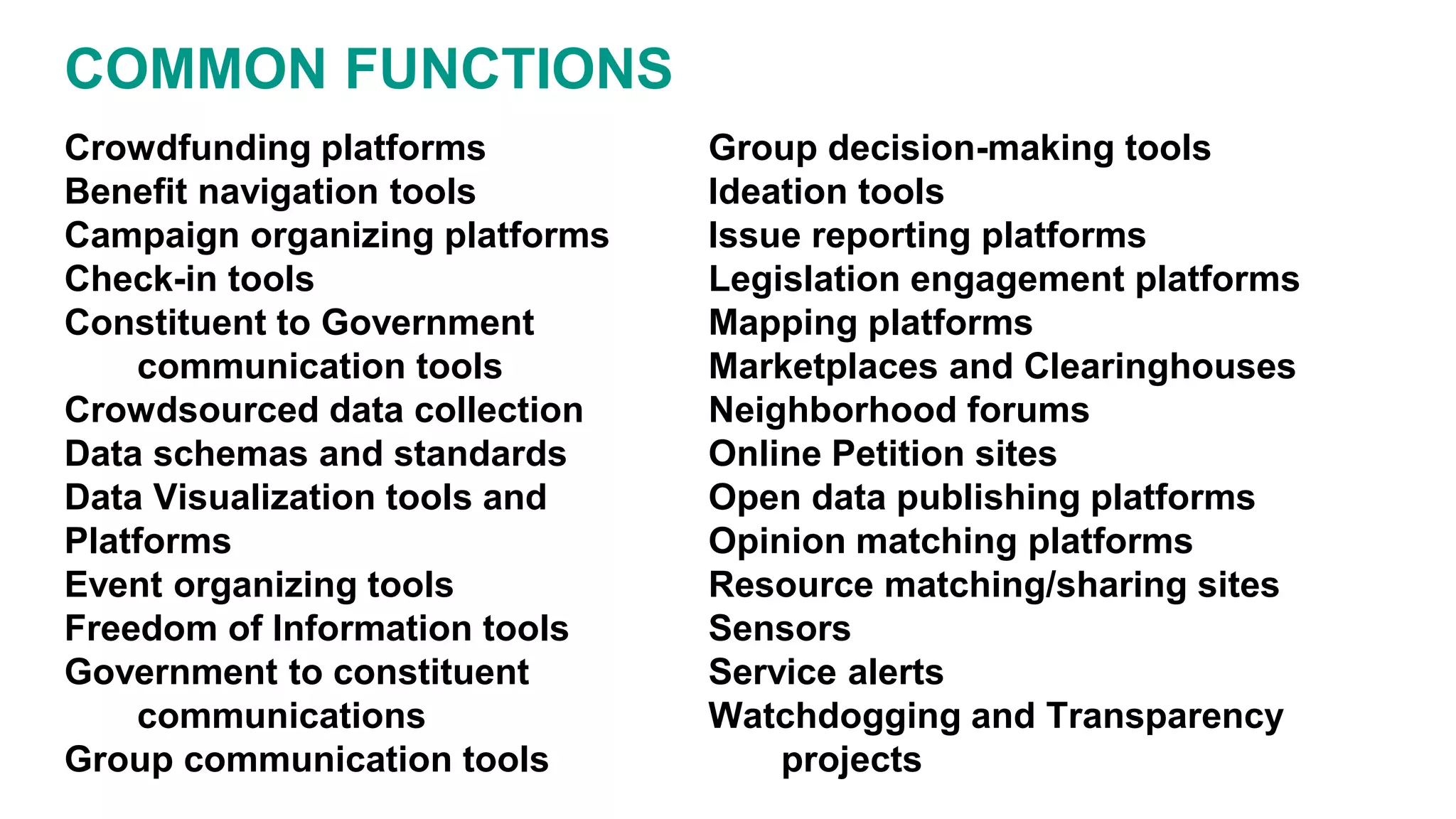 COMMON FUNCTIONS
Crowdfunding platforms
Benefit navigation tools
Campaign organizing platforms
Check-in tools
Constituent to Government
communication tools
Crowdsourced data collection
Data schemas and standards
Data Visualization tools and
Platforms
Event organizing tools
Freedom of Information tools
Government to constituent
communications
Group communication tools
Group decision-making tools
Ideation tools
Issue reporting platforms
Legislation engagement platforms
Mapping platforms
Marketplaces and Clearinghouses
Neighborhood forums
Online Petition sites
Open data publishing platforms
Opinion matching platforms
Resource matching/sharing sites
Sensors
Service alerts
Watchdogging and Transparency
projects
 