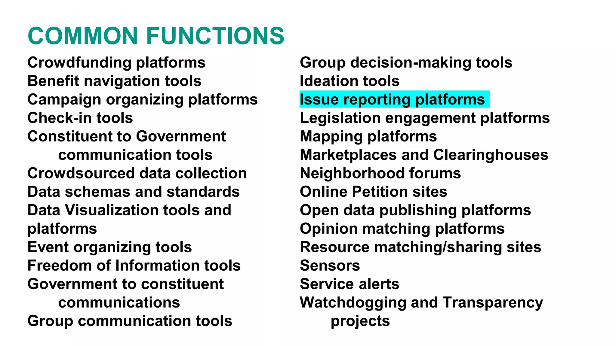 COMMON FUNCTIONS
Crowdfunding platforms
Benefit navigation tools
Campaign organizing platforms
Check-in tools
Constituent to Government
communication tools
Crowdsourced data collection
Data schemas and standards
Data Visualization tools and
platforms
Event organizing tools
Freedom of Information tools
Government to constituent
communications
Group communication tools
Group decision-making tools
Ideation tools
Issue reporting platforms
Legislation engagement platforms
Mapping platforms
Marketplaces and Clearinghouses
Neighborhood forums
Online Petition sites
Open data publishing platforms
Opinion matching platforms
Resource matching/sharing sites
Sensors
Service alerts
Watchdogging and Transparency
projects
 