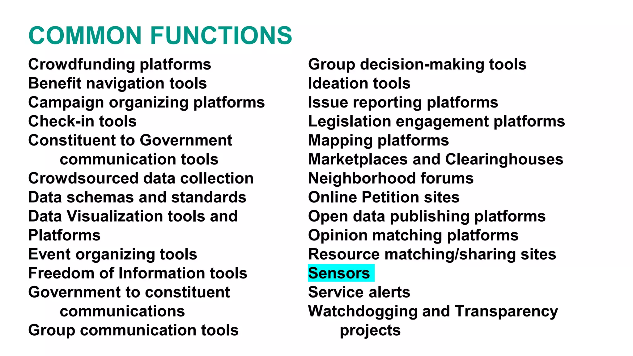 Crowdfunding platforms
Benefit navigation tools
Campaign organizing platforms
Check-in tools
Constituent to Government
communication tools
Crowdsourced data collection
Data schemas and standards
Data Visualization tools and
Platforms
Event organizing tools
Freedom of Information tools
Government to constituent
communications
Group communication tools
Group decision-making tools
Ideation tools
Issue reporting platforms
Legislation engagement platforms
Mapping platforms
Marketplaces and Clearinghouses
Neighborhood forums
Online Petition sites
Open data publishing platforms
Opinion matching platforms
Resource matching/sharing sites
Sensors
Service alerts
Watchdogging and Transparency
projects
COMMON FUNCTIONS
 