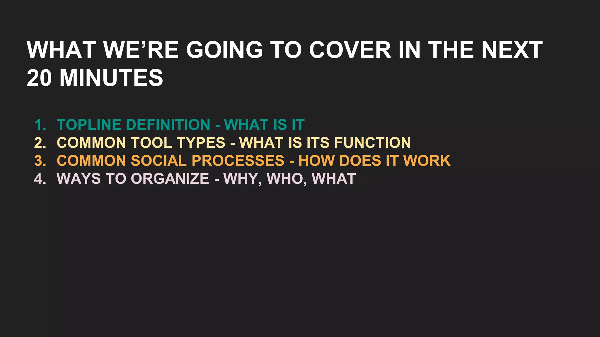WHAT WE’RE GOING TO COVER IN THE NEXT
20 MINUTES
1. TOPLINE DEFINITION - WHAT IS IT
2. COMMON TOOL TYPES - WHAT IS ITS FUNCTION
3. COMMON SOCIAL PROCESSES - HOW DOES IT WORK
4. WAYS TO ORGANIZE - WHY, WHO, WHAT
 