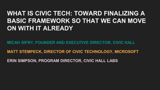 WHAT IS CIVIC TECH: TOWARD FINALIZING A
BASIC FRAMEWORK SO THAT WE CAN MOVE
ON WITH IT ALREADY
MICAH SIFRY, FOUNDER AND EXECUTIVE DIRECTOR, CIVIC HALL
MATT STEMPECK, DIRECTOR OF CIVIC TECHNOLOGY, MICROSOFT
ERIN SIMPSON, PROGRAM DIRECTOR, CIVIC HALL LABS
 