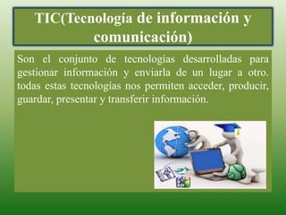 TIC(Tecnología de información y
comunicación)
Son el conjunto de tecnologías desarrolladas para
gestionar información y enviarla de un lugar a otro.
todas estas tecnologías nos permiten acceder, producir,
guardar, presentar y transferir información.
 