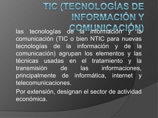 las tecnologías de la información y la
comunicación (TIC o bien NTIC para nuevas
tecnologías de la información y de la
comunicación) agrupan los elementos y las
técnicas usadas en el tratamiento y la
transmisión     de     las     informaciones,
principalmente de informática, internet y
telecomunicaciones.
Por extensión, designan el sector de actividad
económica.
 