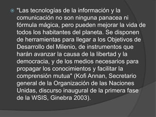    "Las tecnologías de la información y la
    comunicación no son ninguna panacea ni
    fórmula mágica, pero pueden mejorar la vida de
    todos los habitantes del planeta. Se disponen
    de herramientas para llegar a los Objetivos de
    Desarrollo del Milenio, de instrumentos que
    harán avanzar la causa de la libertad y la
    democracia, y de los medios necesarios para
    propagar los conocimientos y facilitar la
    comprensión mutua" (Kofi Annan, Secretario
    general de la Organización de las Naciones
    Unidas, discurso inaugural de la primera fase
    de la WSIS, Ginebra 2003).
 