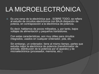 LA MICROELECTRÓNICA
   Es una rama de la electrónica que , SOBRE TODO, se refiere
    al estudio de circuitos electrónicos con BAJA disipación de
    potecia, en contraposición a la electrónica de potencia.
    Es decir, hablamos de pocos miliwatios, y, por tanto, bajos
    voltajes de alimentación y pequeños transistores.
    Con estas características, son muy útiles para circuitos
    integrados, usados en cualquier ordenador, pda, etc.
    Sin embargo, un ordenador, tiene al mismo tiempo, partes que
    estudia mejor la electrónica de potencia (transformador de
    entrada, distribución de la potencia por el aparato) y de
    microelectrónica (procesador, memoria, etc.)
 