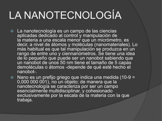 LA NANOTECNOLOGÍA
 La nanotecnología es un campo de las ciencias
  aplicadas dedicado al control y manipulación de
  la materia a una escala menor que un micrómetro, es
  decir, a nivel de átomos y moléculas (nanomateriales). Lo
  más habitual es que tal manipulación se produzca en un
  rango de entre uno y ciennanómetros. Se tiene una idea
  de lo pequeño que puede ser un nanobot sabiendo que
  un nanobot de unos 50 nm tiene el tamaño de 5 capas
  demoléculas o átomos -depende de qué esté hecho el
  nanobot-.
 Nano es un prefijo griego que indica una medida (10-9 =
  0,000 000 001), no un objeto; de manera que la
  nanotecnología se caracteriza por ser un campo
  esencialmente multidisciplinar, y cohesionado
  exclusivamente por la escala de la materia con la que
  trabaja.
 