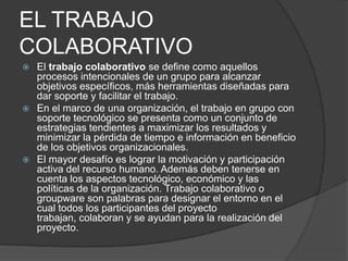 EL TRABAJO
COLABORATIVO
 El trabajo colaborativo se define como aquellos
  procesos intencionales de un grupo para alcanzar
  objetivos específicos, más herramientas diseñadas para
  dar soporte y facilitar el trabajo.
 En el marco de una organización, el trabajo en grupo con
  soporte tecnológico se presenta como un conjunto de
  estrategias tendientes a maximizar los resultados y
  minimizar la pérdida de tiempo e información en beneficio
  de los objetivos organizacionales.
 El mayor desafío es lograr la motivación y participación
  activa del recurso humano. Además deben tenerse en
  cuenta los aspectos tecnológico, económico y las
  políticas de la organización. Trabajo colaborativo o
  groupware son palabras para designar el entorno en el
  cual todos los participantes del proyecto
  trabajan, colaboran y se ayudan para la realización del
  proyecto.
 