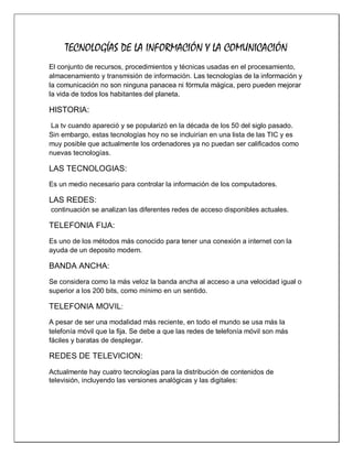 TECNOLOGÍAS DE LA INFORMACIÓN Y LA COMUNICACIÓN
El conjunto de recursos, procedimientos y técnicas usadas en el procesamiento,
almacenamiento y transmisión de información. Las tecnologías de la información y
la comunicación no son ninguna panacea ni fórmula mágica, pero pueden mejorar
la vida de todos los habitantes del planeta.

HISTORIA:
La tv cuando apareció y se popularizó en la década de los 50 del siglo pasado.
Sin embargo, estas tecnologías hoy no se incluirían en una lista de las TIC y es
muy posible que actualmente los ordenadores ya no puedan ser calificados como
nuevas tecnologías.

LAS TECNOLOGIAS:
Es un medio necesario para controlar la información de los computadores.

LAS REDES:
continuación se analizan las diferentes redes de acceso disponibles actuales.

TELEFONIA FIJA:
Es uno de los métodos más conocido para tener una conexión a internet con la
ayuda de un deposito modem.

BANDA ANCHA:
Se considera como la más veloz la banda ancha al acceso a una velocidad igual o
superior a los 200 bits, como mínimo en un sentido.

TELEFONIA MOVIL:
A pesar de ser una modalidad más reciente, en todo el mundo se usa más la
telefonía móvil que la fija. Se debe a que las redes de telefonía móvil son más
fáciles y baratas de desplegar.

REDES DE TELEVICION:
Actualmente hay cuatro tecnologías para la distribución de contenidos de
televisión, incluyendo las versiones analógicas y las digitales:

 