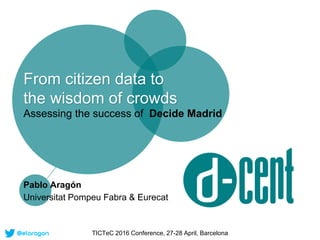 From citizen data to
the wisdom of crowds
Assessing the success of Decide Madrid
Pablo Aragón
Universitat Pompeu Fabra & E...
