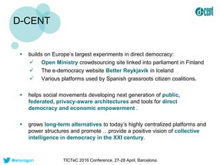 D-CENT
 builds on Europe’s largest experiments in direct democracy:
 Open Ministry crowdsourcing site linked into parlia...