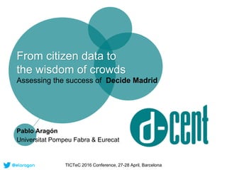 From citizen data to
the wisdom of crowds
Assessing the success of Decide Madrid
Pablo Aragón
Universitat Pompeu Fabra & Eurecat
TICTeC 2016 Conference, 27-28 April, Barcelona
 