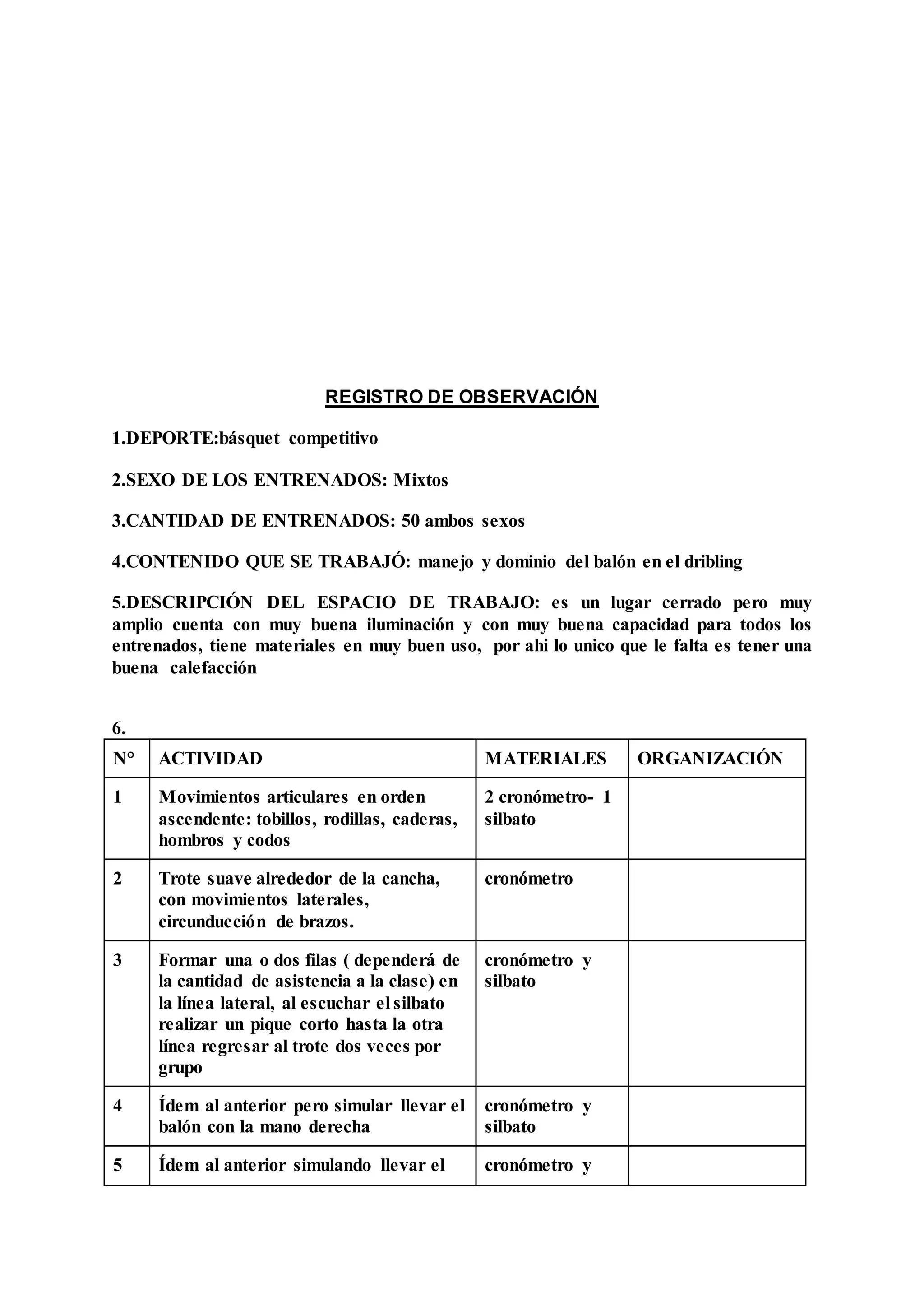REGISTRO DE OBSERVACIÓN
1.DEPORTE:básquet competitivo
2.SEXO DE LOS ENTRENADOS: Mixtos
3.CANTIDAD DE ENTRENADOS: 50 ambos sexos
4.CONTENIDO QUE SE TRABAJÓ: manejo y dominio del balón en el dribling
5.DESCRIPCIÓN DEL ESPACIO DE TRABAJO: es un lugar cerrado pero muy
amplio cuenta con muy buena iluminación y con muy buena capacidad para todos los
entrenados, tiene materiales en muy buen uso, por ahi lo unico que le falta es tener una
buena calefacción
6.
N° ACTIVIDAD MATERIALES ORGANIZACIÓN
1 Movimientos articulares en orden
ascendente: tobillos, rodillas, caderas,
hombros y codos
2 cronómetro- 1
silbato
2 Trote suave alrededor de la cancha,
con movimientos laterales,
circunducción de brazos.
cronómetro
3 Formar una o dos filas ( dependerá de
la cantidad de asistencia a la clase) en
la línea lateral, al escuchar el silbato
realizar un pique corto hasta la otra
línea regresar al trote dos veces por
grupo
cronómetro y
silbato
4 Ídem al anterior pero simular llevar el
balón con la mano derecha
cronómetro y
silbato
5 Ídem al anterior simulando llevar el cronómetro y
 