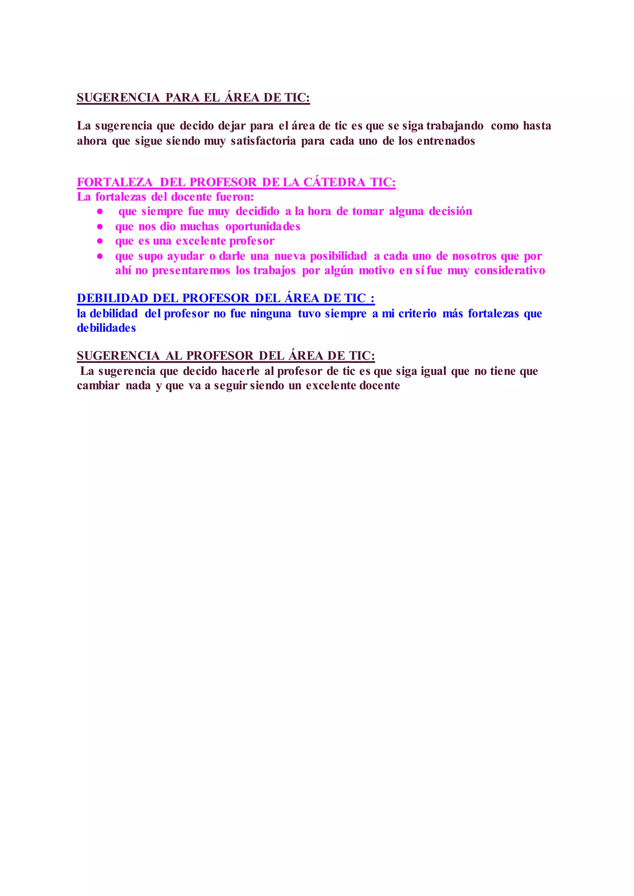 SUGERENCIA PARA EL ÁREA DE TIC:
La sugerencia que decido dejar para el área de tic es que se siga trabajando como hasta
ahora que sigue siendo muy satisfactoria para cada uno de los entrenados
FORTALEZA DEL PROFESOR DE LA CÁTEDRA TIC:
La fortalezas del docente fueron:
● que siempre fue muy decidido a la hora de tomar alguna decisión
● que nos dio muchas oportunidades
● que es una excelente profesor
● que supo ayudar o darle una nueva posibilidad a cada uno de nosotros que por
ahí no presentaremos los trabajos por algún motivo en sí fue muy considerativo
DEBILIDAD DEL PROFESOR DEL ÁREA DE TIC :
la debilidad del profesor no fue ninguna tuvo siempre a mi criterio más fortalezas que
debilidades
SUGERENCIA AL PROFESOR DEL ÁREA DE TIC:
La sugerencia que decido hacerle al profesor de tic es que siga igual que no tiene que
cambiar nada y que va a seguir siendo un excelente docente
 