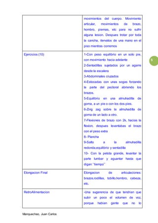 Manquecheo, Juan Carlos
5
movimientos del cuerpo. Movimiento
articular, movimientos de brazo,
hombro, piernas, etc para no sufrir
alguna lesion. Despues trotar por toda
la cancha, itervalos de una mano en el
piso mientras corremos
Ejercicios (10) 1-Con peso equilibrio en un solo pie,
con movimiento hacia adelante
2-Sentadillas sujetados por un agarre
desde la escalera
3-Abdominales cruzados
4-Estocadas con unas sogas forzando
la parte del pectoral abriendo los
brazos.
5-Equilibrio en una almuhadilla de
goma, a un pie o con los dos pies.
6-Zing zag sobre la almuhadilla de
goma de un lado a otro.
7-Flexiones de brazo con 2k, hacias la
flexion, despues levantabas el brazo
con el peso extra
8- Plancha
9-Salto a la almuhadilla
redonda,equilibrio y sentadilla
10- Con la pelota grande, levantar la
parte lumbar y aguantar hasta que
digan ‘’tiempo’’
Elongacion Final Elongacion de articulaciones:
brazos,rodillas, tobillo,hombro, cabeza,
etc.
RetroAlimentacion -Una sugerencia de que tendrian que
subir un poco el volumen de voz,
porque habian gente que no lo
 