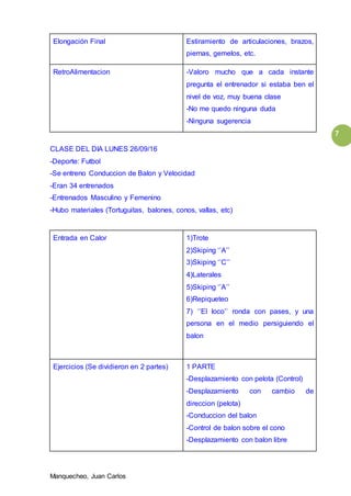 Manquecheo, Juan Carlos
7
Elongación Final Estiramiento de articulaciones, brazos,
piernas, gemelos, etc.
RetroAlimentacion -Valoro mucho que a cada instante
pregunta el entrenador si estaba ben el
nivel de voz, muy buena clase
-No me quedo ninguna duda
-Ninguna sugerencia
CLASE DEL DIA LUNES 26/09/16
-Deporte: Futbol
-Se entreno Conduccion de Balon y Velocidad
-Eran 34 entrenados
-Entrenados Masculino y Femenino
-Hubo materiales (Tortuguitas, balones, conos, vallas, etc)
Entrada en Calor 1)Trote
2)Skiping ‘’A’’
3)Skiping ‘’C’’
4)Laterales
5)Skiping ‘’A’’
6)Repiqueteo
7) ‘’El loco’’ ronda con pases, y una
persona en el medio persiguiendo el
balon
Ejercicios (Se dividieron en 2 partes) 1 PARTE
-Desplazamiento con pelota (Control)
-Desplazamiento con cambio de
direccion (pelota)
-Conduccion del balon
-Control de balon sobre el cono
-Desplazamiento con balon libre
 