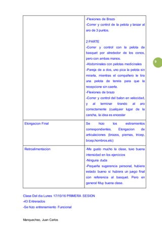 Manquecheo, Juan Carlos
9
-Flexiones de Brazo
-Correr y control de la pelota y lanzar al
aro de 3 puntos.
2 PARTE
-Correr y control con la pelota de
basquet por alrededor de los conos,
pero con ambas manos.
-Abdominales con pelotas medicinales
-Pareja de a dos, uno pica la pelota sin
mirarla, mientras el compañero le tira
una pelota de tennis para que la
recepcione sin caerla.
-Flexiones de brazo
-Correr y control del balon en velocidad,
y al terminar tirando al aro
correctamente (cualquier lugar de la
cancha, la idea es encestar
Elongacion Final Se hizo los estiramientos
correspondientes. Elongacion de
articulaciones (brazos, piernas, tricep,
bicep,hombros,etc)
Retroalimentacion -Me gusto mucho la clase, tuvo buena
intensidad en los ejercicios
-Ninguna duda
-Pequeña sugerencia personal, hubiera
estado bueno si hubiera un juego final
con referencia al basquet. Pero en
general Muy buena clase.
Clase Del dia Lunes 17/10/16 PRIMERA SESION
-43 Entrenados
-Se hizo entrenamiento Funcional
 