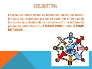 La idea del nostre treball és bonament indicar els riscos i
fer clars els avantatges per tal de poder fer un bon ús de
les noves tecnologies de la comunicació i la informació
per tal de poder treure’n el MÀXIM PROFIT amb el MÍNIM
DE RISCOS.
 