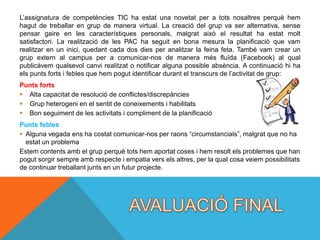 L’assignatura de competències TIC ha estat una novetat per a tots nosaltres perquè hem
hagut de treballar en grup de manera virtual. La creació del grup va ser alternativa, sense
pensar gaire en les característiques personals, malgrat això el resultat ha estat molt
satisfactori. La realització de les PAC ha seguit en bona mesura la planificació que vam
realitzar en un inici, quedant cada dos dies per analitzar la feina feta. També vam crear un
grup extern al campus per a comunicar-nos de manera més fluïda (Facebook) al qual
publicàvem qualsevol canvi realitzat o notificar alguna possible absència. A continuació hi ha
els punts forts i febles que hem pogut identificar durant el transcurs de l’activitat de grup:
Punts forts
 Alta capacitat de resolució de conflictes/discrepàncies
 Grup heterogeni en el sentit de coneixements i habilitats
 Bon seguiment de les activitats i compliment de la planificació
Punts febles
 Alguna vegada ens ha costat comunicar-nos per raons “circumstancials”, malgrat que no ha
  estat un problema
Estem contents amb el grup perquè tots hem aportat coses i hem resolt els problemes que han
pogut sorgir sempre amb respecte i empatia vers els altres, per la qual cosa veiem possibilitats
de continuar treballant junts en un futur projecte.
 