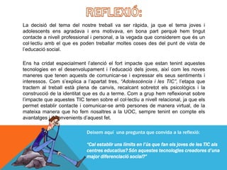 La decisió del tema del nostre treball va ser ràpida, ja que el tema joves i
adolescents ens agradava i ens motivava, en bona part perquè hem tingut
contacte a nivell professional i personal, a la vegada que considerem que és un
col·lectiu amb el que es poden treballar moltes coses des del punt de vista de
l’educació social.

Ens ha cridat especialment l’atenció el fort impacte que estan tenint aquestes
tecnologies en el desenvolupament i l’educació dels joves, així com les noves
maneres que tenen aquests de comunicar-se i expressar els seus sentiments i
interessos. Com s’explica a l’apartat tres, “Adolescència i les TIC”, l’etapa que
tractem al treball està plena de canvis, recalcant sobretot els psicològics i la
construcció de la identitat que es du a terme. Com a grup hem reflexionat sobre
l’impacte que aquestes TIC tenen sobre el col·lectiu a nivell relacional, ja que els
permet establir contacte i comunicar-se amb persones de manera virtual, de la
mateixa manera que ho fem nosaltres a la UOC, sempre tenint en compte els
avantatges i inconvenients d’aquest fet.

                             Deixem aquí una pregunta que convida a la reflexió:

                             “Cal establir uns límits en l’ús que fan els joves de les TIC als
                             centres educatius? Són aquestes tecnologies creadores d’una
                             major diferenciació social?”
 
