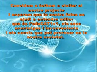 Convidem a tothom a visitar el nostre projecte I esperem que la nostra feina us ajudi a entendre millor que és l’eduCAT1x1, els seus avantatges i inconvenients i els canvis que pot provocar en la nostra societat.   