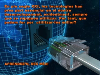 En ple segle XXI, les tecnologies han pres part essencial en el nostre desenvolupament, evidentment, sempre que se sàpiguen utilitzar. Per tant, què podem fer per  utilitzar-les millor?  APRENDRE’N, RES MÉS!   