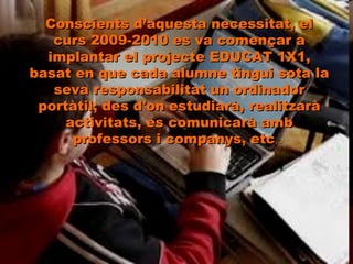 Conscients d’aquesta necessitat, el curs 2009-2010 es va començar a implantar el projecte EDUCAT 1X1, basat en que cada alumne tingui sota la seva responsabilitat un ordinador portàtil; des d'on estudiarà, realitzarà activitats, es comunicarà amb professors i companys, etc ...  