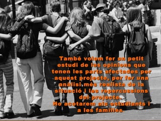 També volem fer un petit estudi de les opinions que tenen les parts afectades per aquest projecte, per fer una anàlisi més realista de la situació i les repercussions del projecte.  Ho acotarem als estudiants i a les famílies .  