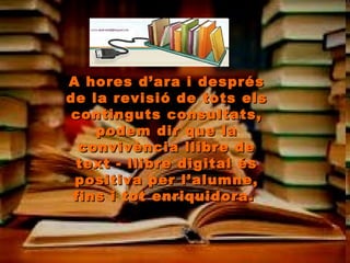 A hores d’ara i després de la revisió de tots els continguts consultats, podem dir que la convivència llibre de text - llibre digital és positiva per l’alumne, fins i tot enriquidora.  
