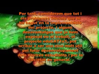Per tant, considerem que tot i els problemes inicials que hi ha hagut en la implementació del projecte, i alguns desavantatges que ja hem exposat en el treball, el projecte eduCAT1x1, pot arribar a ser una eina molt útil pel futur desenvolupament dels nostres estudiants i per la societat en general.  
