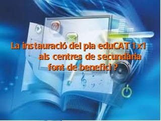 La instauració del pla eduCAT1x1 al centres de secundària, font de benefici ? La instauració del pla eduCAT 1x1  als centres de secundària  font de benefici ?   
