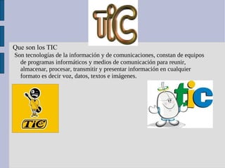 Tic Que son los TIC Son tecnologías de la información y de comunicaciones, constan de equipos de programas informáticos y medios de comunicación para reunir, almacenar, procesar, transmitir y presentar información en cualquier formato es decir voz, datos, textos e imágenes. 