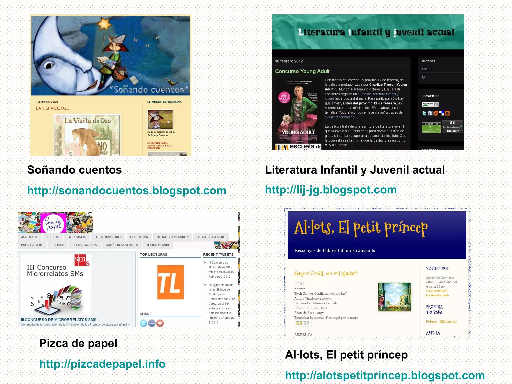 Soñando cuentos                      Literatura Infantil y Juvenil actual
http://sonandocuentos.blogspot.com   http://lij-jg.blogspot.com




  Pizca de papel
                                         Al·lots, El petit príncep
  http://pizcadepapel.info
                                         http://alotspetitprincep.blogspot.com
 