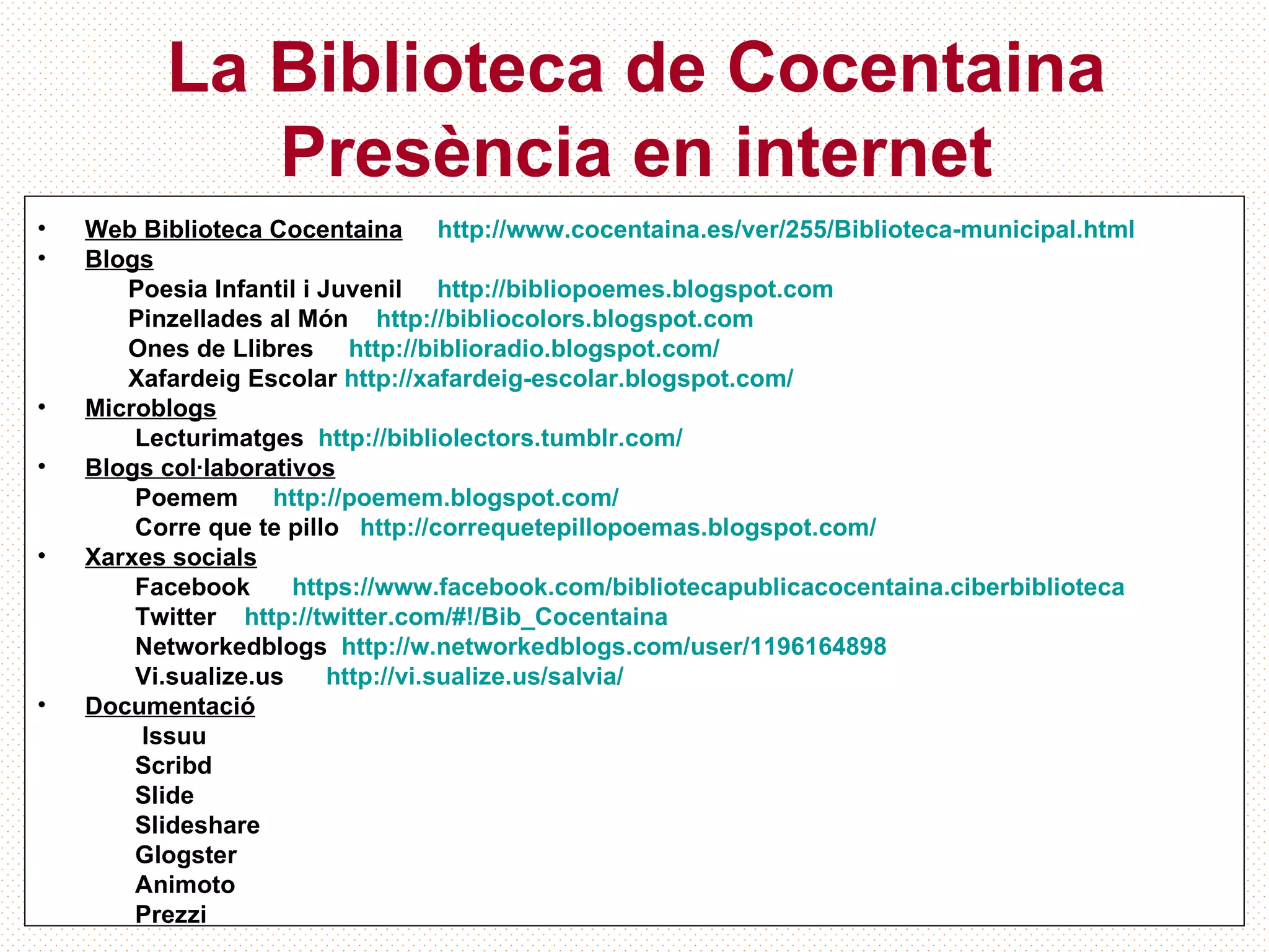 La Biblioteca de Cocentaina
             Presència en internet
•   Web Biblioteca Cocentaina http://www.cocentaina.es/ver/255/Biblioteca-municipal.html
•   Blogs
       Poesia Infantil i Juvenil http://bibliopoemes.blogspot.com
       Pinzellades al Món http://bibliocolors.blogspot.com
       Ones de Llibres http://biblioradio.blogspot.com/
       Xafardeig Escolar http://xafardeig-escolar.blogspot.com/
•   Microblogs
        Lecturimatges http://bibliolectors.tumblr.com/
•   Blogs col·laborativos
        Poemem http://poemem.blogspot.com/
        Corre que te pillo http://correquetepillopoemas.blogspot.com/
•   Xarxes socials
        Facebook      https://www.facebook.com/bibliotecapublicacocentaina.ciberbiblioteca
        Twitter http://twitter.com/#!/Bib_Cocentaina
        Networkedblogs http://w.networkedblogs.com/user/1196164898
        Vi.sualize.us     http://vi.sualize.us/salvia/
•   Documentació
        Issuu
        Scribd
        Slide
        Slideshare
        Glogster
        Animoto
        Prezzi
 