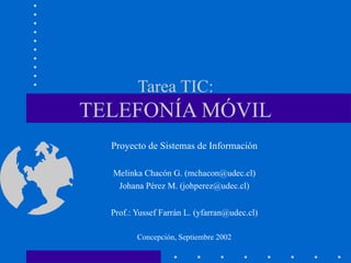 Tarea TIC: TELEFONÍA MÓVIL Proyecto de Sistemas de Información Melinka Chacón G. (mchacon@udec.cl) Johana Pérez M. (johperez@udec.cl) Prof.: Yussef Farrán L. (yfarran@udec.cl) Concepción, Septiembre 2002 