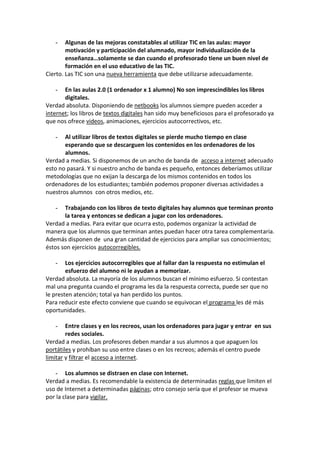 - Algunas de las mejoras constatables al utilizar TIC en las aulas: mayor
motivación y participación del alumnado, mayor individualización de la
enseñanza…solamente se dan cuando el profesorado tiene un buen nivel de
formación en el uso educativo de las TIC.
Cierto. Las TIC son una nueva herramienta que debe utilizarse adecuadamente.
- En las aulas 2.0 (1 ordenador x 1 alumno) No son imprescindibles los libros
digitales.
Verdad absoluta. Disponiendo de netbooks los alumnos siempre pueden acceder a
internet; los libros de textos digitales han sido muy beneficiosos para el profesorado ya
que nos ofrece videos, animaciones, ejercicios autocorrectivos, etc.
- Al utilizar libros de textos digitales se pierde mucho tiempo en clase
esperando que se descarguen los contenidos en los ordenadores de los
alumnos.
Verdad a medias. Si disponemos de un ancho de banda de acceso a internet adecuado
esto no pasará. Y si nuestro ancho de banda es pequeño, entonces deberíamos utilizar
metodologías que no exijan la descarga de los mismos contenidos en todos los
ordenadores de los estudiantes; también podemos proponer diversas actividades a
nuestros alumnos con otros medios, etc.
- Trabajando con los libros de texto digitales hay alumnos que terminan pronto
la tarea y entonces se dedican a jugar con los ordenadores.
Verdad a medias. Para evitar que ocurra esto, podemos organizar la actividad de
manera que los alumnos que terminan antes puedan hacer otra tarea complementaria.
Además disponen de una gran cantidad de ejercicios para ampliar sus conocimientos;
éstos son ejercicios autocorregibles.
- Los ejercicios autocorregibles que al fallar dan la respuesta no estimulan el
esfuerzo del alumno ni le ayudan a memorizar.
Verdad absoluta. La mayoría de los alumnos buscan el mínimo esfuerzo. Si contestan
mal una pregunta cuando el programa les da la respuesta correcta, puede ser que no
le presten atención; total ya han perdido los puntos.
Para reducir este efecto conviene que cuando se equivocan el programa les dé más
oportunidades.
- Entre clases y en los recreos, usan los ordenadores para jugar y entrar en sus
redes sociales.
Verdad a medias. Los profesores deben mandar a sus alumnos a que apaguen los
portátiles y prohíban su uso entre clases o en los recreos; además el centro puede
limitar y filtrar el acceso a internet.
- Los alumnos se distraen en clase con Internet.
Verdad a medias. Es recomendable la existencia de determinadas reglas que limiten el
uso de Internet a determinadas páginas; otro consejo sería que el profesor se mueva
por la clase para vigilar.
 