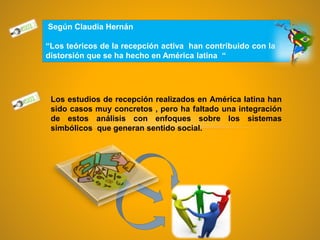 Según Claudia Hernán
“Los teóricos de la recepción activa han contribuido con la la
distorsión que se ha hecho en América latina “
Los estudios de recepción realizados en América latina han
sido casos muy concretos , pero ha faltado una integración
de estos análisis con enfoques sobre los sistemas
simbólicos que generan sentido social.
 
