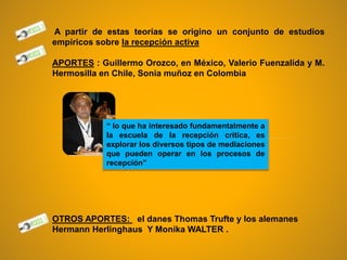 A partir de estas teorías se origino un conjunto de estudios
empíricos sobre la recepción activa
APORTES : Guillermo Orozco, en México, Valerio Fuenzalida y M.
Hermosilla en Chile, Sonia muñoz en Colombia
OTROS APORTES: el danes Thomas Trufte y los alemanes
Hermann Herlinghaus Y Monika WALTER .
“ lo que ha interesado fundamentalmente a
la escuela de la recepción critica, es
explorar los diversos tipos de mediaciones
que pueden operar en los procesos de
recepción”
 