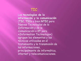 Las tecnologías de la
información y la comunicación
(TIC, TICs o bien NTIC para
Nuevas Tecnologías de la
Información y de la
Comunicación o IT para
«Information Technology»)
agrupan los elementos y las
técnicas utilizadas en el
tratamiento y la transmisión de
las informaciones,
principalmente de informática,
internet y telecomunicaciones.
TIC
 