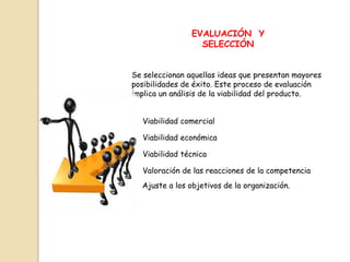 EVALUACIÓN Y
                  SELECCIÓN


Se seleccionan aquellas ideas que presentan mayores
posibilidades de éxito. Este proceso de evaluación
implica un análisis de la viabilidad del producto.


  Viabilidad comercial

  Viabilidad económica

  Viabilidad técnica

  Valoración de las reacciones de la competencia
  Ajuste a los objetivos de la organización.
 