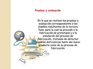 Pruebas y evaluación


 En la que se realizan las pruebas y
  evaluación correspondiente a los
 diseños resultantes de la tercera
  fase, para lo cual se procede a la
   fabricación de prototipos y a la
      simulación del proceso de
 fabricación, tratando de detectar
posibles deficiencias tanto del nuevo
  producto como de su proceso de
             fabricación.
 