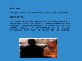 MÚSCULOS

SERÁN BLANDOS Y DEFORMES A CAUSA DE LA VIDA SEDENTARIA.

COLOR DE PIEL

SE AUGURA QUE AL MEZCLARSE LAS RAZAS, SURGIRÁ UN NUEVO
SER HUMANO DE PIEL OSCURA. ESTE TIPO DE EPIDERMIS ES MÁS
RESISTENTE Y MENOS PERMEABLE A LAS RADIACIONES DEL SOL Y
ADEMÁS ASEGURA LA SINTONIZACIÓN DE LA VITAMINA
D, ESENCIAL PARA FIJAR EL CALCIO EN LOS HUESOS.
 
