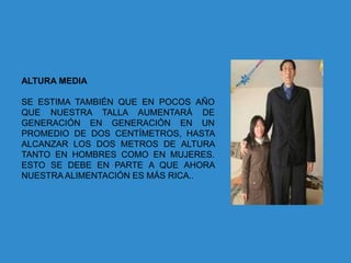 ALTURA MEDIA

SE ESTIMA TAMBIÉN QUE EN POCOS AÑO
QUE NUESTRA TALLA AUMENTARÁ DE
GENERACIÓN EN GENERACIÓN EN UN
PROMEDIO DE DOS CENTÍMETROS, HASTA
ALCANZAR LOS DOS METROS DE ALTURA
TANTO EN HOMBRES COMO EN MUJERES.
ESTO SE DEBE EN PARTE A QUE AHORA
NUESTRA ALIMENTACIÓN ES MÁS RICA..
 