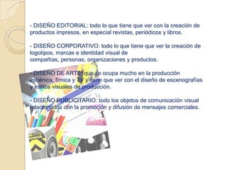 - DISEÑO EDITORIAL: todo lo que tiene que ver con la creación de
productos impresos, en especial revistas, periódicos y libros.

- DISEÑO CORPORATIVO: todo lo que tiene que ver la creación de
logotipos, marcas e identidad visual de
compañías, personas, organizaciones y productos.

- DISEÑO DE ARTE: que se ocupa mucho en la producción
escénica, fímica y TV y tiene que ver con el diseño de escenografías
y estilos visuales de producción.

- DISEÑO PUBLICITARIO: todo los objetos de comunicación visual
relacionados con la promoción y difusión de mensajes comerciales.
 