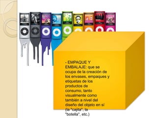 - EMPAQUE Y
EMBALAJE: que se
ocupa de la creación de
los envases, empaques y
etiquetas de los
productos de
consumo, tanto
visualmente como
también a nivel del
diseño del objeto en sí
(la "cajita", la
"botella", etc.)
 