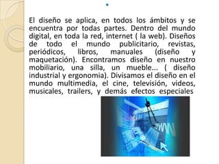

El diseño se aplica, en todos los ámbitos y se
encuentra por todas partes. Dentro del mundo
digital, en toda la red, internet ( la web). Diseños
de todo el mundo publicitario, revistas,
periódicos, libros, manuales (diseño y
maquetación). Encontramos diseño en nuestro
mobiliario, una silla, un mueble... ( diseño
industrial y ergonomia). Divisamos el diseño en el
mundo multimedia, el cine, televisión, videos,
musicales, trailers, y demás efectos especiales.
 